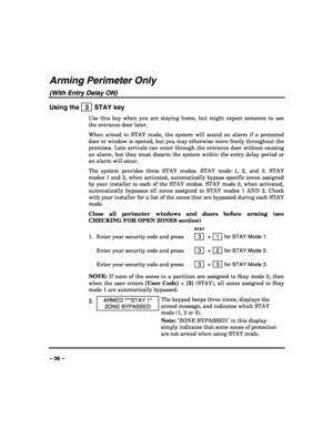 Page 36 
 
– 36 – 
Arming Perimeter Only 
(With Entry Delay ON) 
Using the   3  STAY key 
Use this key when you are staying home, but might expect someone to use 
the entrance door later. 
When armed in STAY mode, the system will sound an alarm if a protected 
door or window is opened, but you may otherwise move freely throughout the 
premises. Late arrivals can enter through the entrance door without causing 
an alarm, but they must disarm the system within the entry delay period or 
an alarm will occur.  
The...