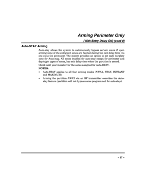 Page 37 
 
– 37 – 
Arming Perimeter Only 
(With Entry Delay ON) (cont’d) 
Auto-STAY Arming 
Auto-stay allows the system to automatically bypass certain zones if upon 
arming none of the entry/exit zones are faulted during the exit delay time (no 
one exits the premises). The system provides an option to set each burglary 
zone for Auto-stay. All zones enabled for auto-stay except for perimeter and 
day/night types of zones, has exit delay time when the partition is armed. 
Check with your installer for the...