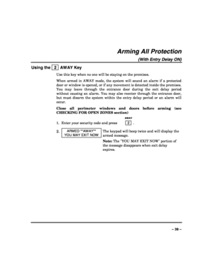 Page 39 
 
– 39 – 
Arming All Protection 
(With Entry Delay ON) 
Using the   2  AWAY Key 
Use this key when no one will be staying on the premises. 
When armed in AWAY mode, the system will sound an alarm if a protected 
door or window is opened, or if any movement is detected inside the premises. 
You may leave through the entrance door during the exit delay period 
without causing an alarm. You may also reenter through the entrance door, 
but must disarm the system within the entry delay period or an alarm...