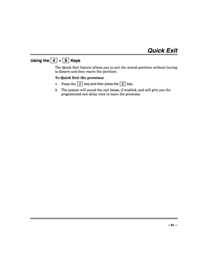 Page 41 
 
– 41 – 
Quick Exit 
Using the   #  +   9  Keys 
The Quick Exit feature allows you to exit the armed partition without having 
to disarm and then rearm the partition. 
To Quick Exit the premises: 
1. Press the  # 
 key and then press the   9  key. 
2. The system will sound the exit beeps, if enabled, and will give you the 
programmed exit delay time to leave the premises. 
 
 
 
 
 
 
 
 
 
 
 
 
 
 
 
 
 
 
 
 
 
  