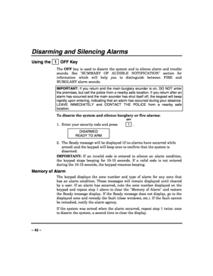 Page 42 
 
– 42 – 
Disarming and Silencing Alarms 
Using the   1  OFF Key 
The OFF key is used to disarm the system and to silence alarm and trouble 
sounds. See SUMMARY OF AUDIBLE NOTIFICATION section for 
information which will help you to distinguish between FIRE and 
BURGLARY alarm sounds. 
IMPORTANT: If you return and the main burglary sounder is on, DO NOT enter 
the premises, but call the police from a nearby safe location. If you return after an 
alarm has occurred and the main sounder has shut itself...