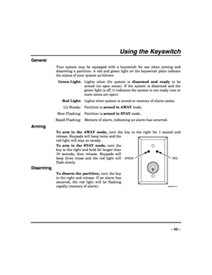 Page 43 
 
– 43 – 
Using the Keyswitch 
General 
Your system may be equipped with a keyswitch for use when arming and 
disarming a partition. A red and green light on the keyswitch plate indicate 
the status of your system as follows: 
 Green Light:  Lights when the system is disarmed and ready to be 
armed (no open zones). If the system is disarmed and the 
green light is off, it indicates the system is not ready (one or 
more zones are open). 
 Red Light:  Lights when system is armed or memory of alarm...