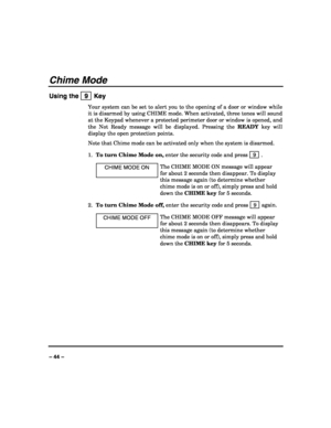 Page 44 
 
– 44 – 
Chime Mode 
Using the   9  Key 
Your system can be set to alert you to the opening of a door or window while 
it is disarmed by using CHIME mode. When activated, three tones will sound 
at the Keypad whenever a protected perimeter door or window is opened, and 
the Not Ready message will be displayed. Pressing the READY key will 
display the open protection points. 
Note that Chime mode can be activated only when the system is disarmed. 
1. To turn Chime Mode on, enter the security code and...