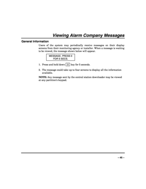 Page 45 
 
– 45 – 
Viewing Alarm Company Messages 
General Information 
Users of the system may periodically receive messages on their display 
screens from their monitoring agency or installer. When a message is waiting 
to be viewed, the message shown below will appear. 
MESSAGE. PRESS 0 
FOR 5 SECS. 
1.  Press and hold down   0  key for 5 seconds. 
2.  The message could take up to four screens to display all the information 
available. 
NOTE: Any message sent by the central station downloader may be viewed...