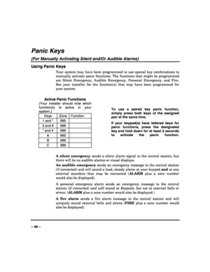 Page 46 
 
– 46 – 
Panic Keys 
(For Manually Activating Silent and/Or Audible Alarms) 
Using Panic Keys 
Your system may have been programmed to use special key combinations to 
manually activate panic functions. The functions that might be programmed 
are Silent Emergency, Audible Emergency, Personal Emergency, and Fire. 
See your installer for the function(s) that may have been programmed for 
your system. 
 
Active Panic Functions 
(Your installer should note which 
function(s) is active in your 
system.)...