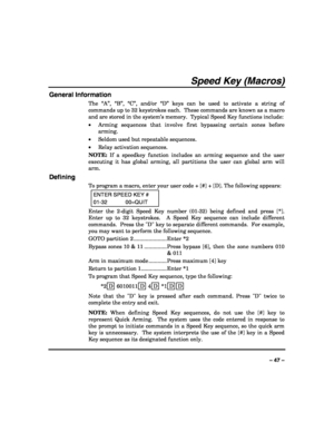 Page 47 
 
– 47 – 
Speed Key (Macros) 
General Information 
The “A”, “B”, “C”, and/or “D” keys can be used to activate a string of 
commands up to 32 keystrokes each.  These commands are known as a macro 
and are stored in the system’s memory.  Typical Speed Key functions include: 
• Arming sequences that involve first bypassing certain zones before 
arming. 
• Seldom used but repeatable sequences. 
• Relay activation sequences. 
NOTE: If a speedkey function includes an arming sequence and the user 
executing...