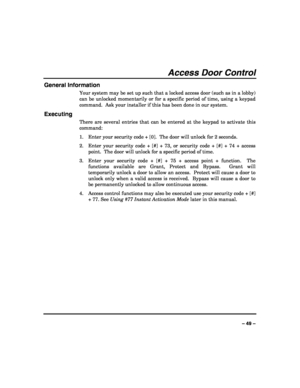 Page 49 
 
– 49 – 
Access Door Control 
General Information 
Your system may be set up such that a locked access door (such as in a lobby) 
can be unlocked momentarily or for a specific period of time, using a keypad 
command.  Ask your installer if this has been done in our system. 
Executing 
There are several entries that can be entered at the keypad to activate this 
command: 
1. Enter your security code + [0].  The door will unlock for 2 seconds. 
2. Enter your security code + [#] + 73, or security code +...