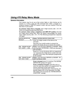 Page 50 
 
– 50 – 
Using #70 Relay Menu Mode 
General Information 
Your system may be set up so that certain lights or other devices can be 
turned on or off by using the #70 command from either a keypad or a 
telephone keypad (if 4286 VIP module is used). Ask your installer if this has 
been done in your system. 
To activate relays from a keypad, enter 4-digit security code + [#] +70. 
Follow the keypad prompts described below. 
To activate relays using a telephone and 4286 VIP module, first dial 
the 2-digit...