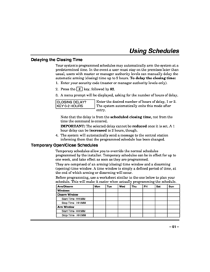 Page 51 
 
– 51 – 
Using Schedules 
Delaying the Closing Time 
Your systems programmed schedules may automatically arm the system at a 
predetermined time. In the event a user must stay on the premises later than 
usual, users with master or manager authority levels can manually delay the 
automatic arming (closing) time up to 2 hours. To delay the closing time: 
1.  Enter your security code (master or manager authority levels only). 
2. Press the  # 
 key, followed by 82. 
3.  A menu prompt will be displayed,...