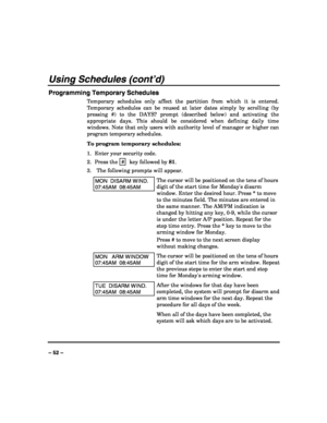 Page 52 
 
– 52 – 
Using Schedules (cont’d) 
Programming Temporary Schedules 
Temporary schedules only affect the partition from which it is entered. 
Temporary schedules can be reused at later dates simply by scrolling (by 
pressing #) to the DAYS? prompt (described below) and activating the 
appropriate days. This should be considered when defining daily time 
windows. Note that only users with authority level of manager or higher can 
program temporary schedules. 
To program temporary schedules: 
1.  Enter...