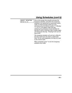 Page 53 
 
– 53 – 
Using Schedules (cont’d) 
DAYS ?   MTWTFSS 
HIT 0-7  X   X 
This is the prompt that actually activates the 
temporary schedule, and allows the temporary 
schedule to be customized to a particular weeks 
needs. To select the days which are to be 
activated, enter the desired number 1-7 (Monday 
= 1). An X will appear under that day, 
indicating the previously entered schedule for 
that day is active. Entering a days number again 
will deactivate that day.  Pressing 0 will turn all 
days...