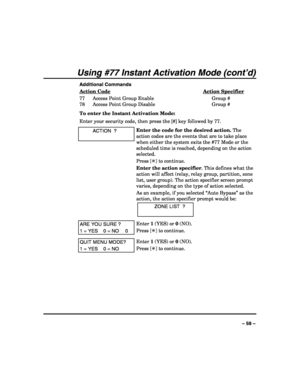 Page 59 
 
– 59 – 
Using #77 Instant Activation Mode (cont’d) 
Additional Commands 
Action Code
 Action Specifier 
77  Access Point Group Enable  Group # 
78  Access Point Group Disable  Group # 
To enter the Instant Activation Mode: 
Enter your security code, then press the [#] key followed by 77. 
  ACTION  ? 
 
Enter the code for the desired action. The 
action codes are the events that are to take place 
when either the system exits the #77 Mode or the 
scheduled time is reached, depending on the action...