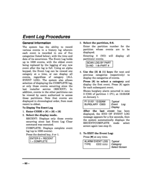 Page 60 
 
– 60 – 
Event Log Procedures 
General Information 
The system has the ability to record 
various events in a history log wherein 
each event is recorded in one of five 
categories (listed below), with the time and 
date of its occurrence. The Event Log holds 
up to 1000 events, with the oldest event 
being replaced by the logging of any new 
event after the log is full. Using an alpha 
keypad, the Event Log can be viewed one 
category at a time, or can display all 
events, regardless of category (ALL...