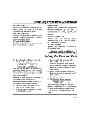 Page 61 
 
– 61 – 
Event Log Procedures (continued) 
ALARM EVENT LOG 
Displays time and date for zones that has 
either caused an alarm or has been 
restored in the selected partition. 
CHECK EVENT LOG 
Displays time and date for zones that has 
caused a trouble or supervisory condition 
in the selected partition. 
BYPASS EVENT LOG 
Displays time and date for zones that has 
been bypassed in the partition. OPEN EVENT LOG 
Displays time, date and user number or 6-
character descriptor for the user, if...