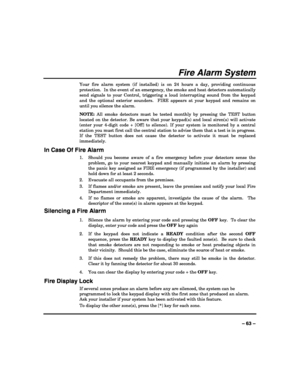 Page 63 
 
– 63 – 
Fire Alarm System 
Your fire alarm system (if installed) is on 24 hours a day, providing continuous 
protection.  In the event of an emergency, the smoke and heat detectors automatically 
send signals to your Control, triggering a loud interrupting sound from the keypad 
and the optional exterior sounders.  FIRE appears at your keypad and remains on 
until you silence the alarm. 
NOTE: All smoke detectors must be tested monthly by pressing the TEST button 
located on the detector. Be aware...