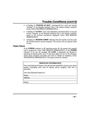 Page 65 
 
– 65 – 
Trouble Conditions (cont’d) 
• A display of SYSTEM LO BAT, accompanied by a once per minute 
beeping at the Keypad indicates that a low system battery condition 
exists. CALL FOR SERVICE IMMEDIATELY. 
• A display of LO BAT and a zone descriptor, accompanied by a once per 
minute beeping at the Keypad indicates that a low battery condition 
exists in the wireless transmitter displayed. CALL FOR SERVICE 
IMMEDIATELY.  
• A display of MODEM COMM indicates that the control is on-line with 
the...