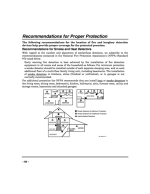 Page 66 
 
– 66 – 
Recommendations for Proper Protection 
The following recommendations for the location of fire and burglary detection 
devices help provide proper coverage for the protected premises. 
Recommendations for Smoke and Heat Detectors 
With regard to the number and placement of smoke/heat detectors, we subscribe to the 
recommendations contained in the National Fire Protection Associations (NFPA) Standard 
#72 noted below. 
Early warning fire detection is best achieved by the installation of fire...