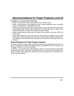 Page 67 
 
– 67 – 
Recommendations for Proper Protection (cont’d) 
In addition, we recommend the following: 
ƒ Install a smoke detector inside every bedroom where a smoker sleeps. 
ƒ Install a smoke detector inside bedrooms where electrical appliances (such as portable 
heaters, air conditioners or humidifiers) are used. 
ƒ Install a smoke detector inside every bedroom where someone sleeps with the door partly 
or completely closed. Smoke could be blocked by the closed door. Also, an alarm in the 
hallway...