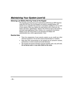 Page 70 
 
– 70 – 
Maintaining Your System (cont’d) 
Silencing Low Battery Warning Tones at the Keypad 
The keypad’s warning tones can be silenced by performing an OFF sequence 
(code plus OFF key), but the Keypads low battery message display will 
remain on as a reminder that you have a low battery condition in one or more 
of your sensors. When you replace the weak battery with a fresh one, the 
sensor will send a good battery signal to the control as soon as the sensor is 
activated (opening/closing of door,...