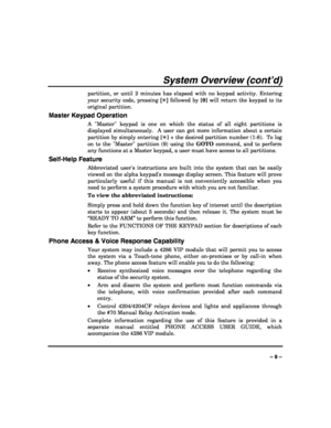 Page 9 
 
– 9 – 
System Overview (cont’d) 
partition, or until 2 minutes has elapsed with no keypad activity. Entering 
your security code, pressing [✳] followed by [0] will return the keypad to its 
original partition. 
Master Keypad Operation 
A Master keypad is one on which the status of all eight partitions is 
displayed simultaneously.  A user can get more information about a certain 
partition by simply entering [✳] + the desired partition number (1-8).  To log 
on to the Master partition (9) using the...