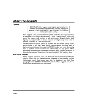 Page 10 
 
– 10 – 
About The Keypads 
General 
IMPORTANT: If the keypad beeps rapidly upon entering the 
premises, it indicates that an alarm has occurred during your 
absence. LEAVE IMMEDIATELY and CONTACT THE POLICE 
from a safe location nearby. 
Your keypads allow you to control all system functions. The keypads feature 
a telephone style (digital) keypad and a Liquid Crystal Display (LCD) that 
shows the nature and location of all occurrences. Keypad display back 
lighting is programmable to always stay on...