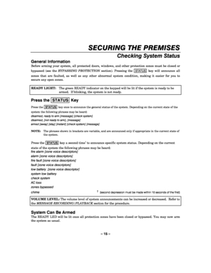 Page 15– 15 – 
SECURING THE PREMISES 
    
Checking System Status 
General Information 
Before arming your system, all protected doors, windows, and other protection zones must be closed or 
bypassed (see the BYPASSING PROTECTION section). Pressing the 
STATUS key will announce all 
zones that are faulted, as well as any other abnormal system condition, making it easier for you to 
secure any open zones. 
 
READY LIGHT:  The green READY indicator on the keypad will be lit if the system is ready to be 
armed....