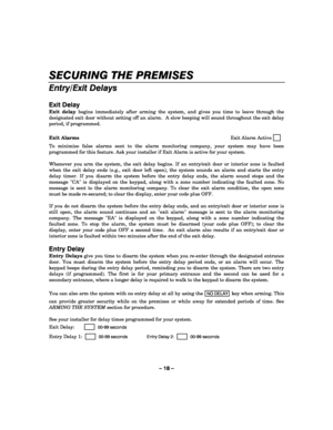 Page 18– 18 – 
SECURING THE PREMISES 
    
Entry/Exit Delays 
 
Exit Delay 
Exit delay begins immediately after arming the system, and gives you time to leave through the 
designated exit door without setting off an alarm.  A slow beeping will sound throughout the exit delay 
period, if programmed.  
 
Exit Alarms Exit Alarm Active     
   
To minimize false alarms sent to the alarm monitoring company, your system may have been 
programmed for this feature. Ask your installer if Exit Alarm is active for your...