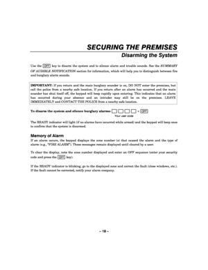 Page 19– 19 – 
SECURING THE PREMISES 
    
Disarming the System 
 
Use the OFF key to disarm the system and to silence alarm and trouble sounds. See the SUMMARY 
OF AUDIBLE NOTIFICATION section for information, which will help you to distinguish between fire 
and burglary alarm sounds. 
 
IMPORTANT: If you return and the main burglary sounder is on, DO NOT enter the premises, but 
call the police from a nearby safe location. If you return after an alarm has occurred and the main 
sounder has shut itself off,...