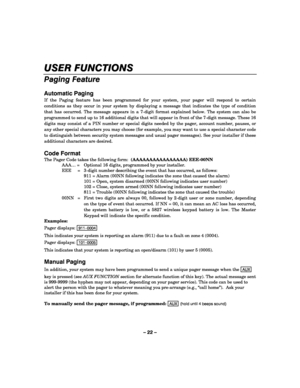 Page 22– 22 – 
USER FUNCTIONS 
    
Paging Feature 
 
Automatic Paging 
If the Paging feature has been programmed for your system, your pager will respond to certain 
conditions as they occur in your system by displaying a message that indicates the type of condition 
that has occurred. The message appears in a 7-digit format explained below. The system can also be 
programmed to send up to 16 additional digits that will appear in front of the 7-digit message. These 16 
digits may consist of a PIN number or...