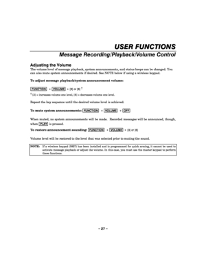 Page 27– 27 – 
USER FUNCTIONS 
Message Recording/Playback/Volume Control 
 
Adjusting the Volume 
The volume level of message playback, system announcements, and status beeps can be changed. You 
can also mute system announcements if desired. See NOTE below if using a wireless keypad. 
 
To adjust message playback/system announcement volume: 
 
FUNCTION  + VOLUME + [3] or [6] †
      
†
 [3] = increases volume one level, [6] = decreases volume one level. 
 
Repeat the key sequence until the desired volume level...