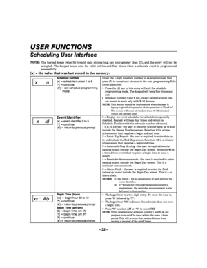 Page 32– 32 – 
USER FUNCTIONS 
Scheduling User Interface 
 NOTE:  The keypad beeps twice for invalid data entries (e.g.: an hour greater than 12), and the entry will not be 
accepted. The keypad beeps once for valid entries and four times when a schedule event is programmed 
successfully. 
[x] = the value that was last stored in the memory.   
 x n 
Schedule number 
[x] = schedule number 1 to 8 
[*] = continue 
[#] = exit schedule programming 
mode 
 
 
 
 
 
 
Enter the 1-digit schedule number to be...