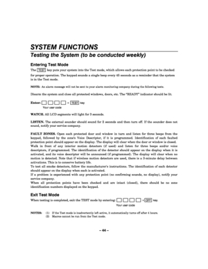 Page 44– 44 – 
SYSTEM FUNCTIONS 
Testing the System (to be conducted weekly) 
 
Entering Test Mode 
The TEST key puts your system into the Test mode, which allows each protection point to be checked 
for proper operation. The keypad sounds a single beep every 45 seconds as a reminder that the system 
is in the Test mode.  
 
NOTE:  An alarm message will not be sent to your alarm monitoring company during the following tests. 
 
Disarm the system and close all protected windows, doors, etc. The “READY” indicator...