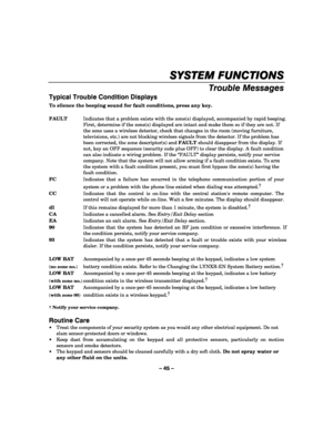Page 45– 45 – 
SYSTEM FUNCTIONS
SYSTEM FUNCTIONSSYSTEM FUNCTIONS SYSTEM FUNCTIONS 
    
Trouble Messages 
Typical Trouble Condition Displays 
To silence the beeping sound for fault conditions, press any key. 
 
FAULT  Indicates that a problem exists with the zone(s) displayed, accompanied by rapid beeping. 
First, determine if the zone(s) displayed are intact and make them so if they are not. If 
the zone uses a wireless detector, check that changes in the room (moving furniture, 
televisions, etc.) are not...
