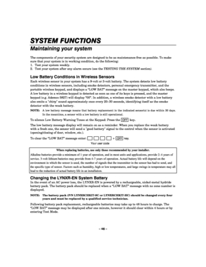 Page 46– 46 – 
SYSTEM FUNCTIONS
SYSTEM FUNCTIONSSYSTEM FUNCTIONS SYSTEM FUNCTIONS 
    
Maintaining your system 
 
The components of your security system are designed to be as maintenance-free as possible. To make 
sure that your system is in working condition, do the following: 
1.  Test your system weekly. 
2.  Test your system after any alarm occurs (see the TESTING THE SYSTEM section). 
 
Low Battery Conditions in Wireless Sensors 
Each wireless sensor in your system has a 9-volt or 3-volt battery. The...