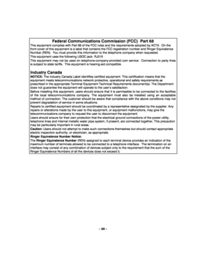 Page 50– 50 – 
 
Federal Communications Commission (FCC)  Part 68 
This equipment complies with Part 68 of the FCC rules and the requirements adopted by ACTA.  On the 
front cover of this equipment is a label that contains the FCC registration number and Ringer Equivalence 
Number (REN).  You must provide this information to the telephone company when requested. 
This equipment uses the following USOC jack: RJ31X 
This equipment may not be used on telephone-company-provided coin service.  Connection to party...