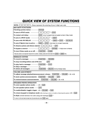 Page 9– 9 – 
QUICK VIEW OF SYSTEM F
QUICK VIEW OF SYSTEM FQUICK VIEW OF SYSTEM F QUICK VIEW OF SYSTEM FUNCTIONS
UNCTIONSUNCTIONS UNCTIONS 
    
 
NOTE:                         = Boxes represent the entering of your 4-digit user code. 
SECURITY FUNCTIONS 
Checking system status: ---------------STATUS  
To arm in STAY mode:   ----------------                       *
+ STAY  
To restart exit delay: -------------------STAY  (only if programmed and system armed in Stay mode) 
To arm in AWAY mode:   ---------------...