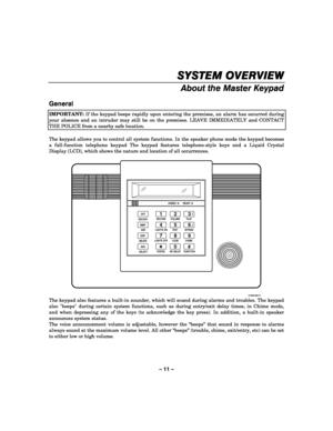 Page 11– 11 – 
SYSTEM OVERVIEW
SYSTEM OVERVIEWSYSTEM OVERVIEW SYSTEM OVERVIEW 
    
About the Master Keypad 
 
General  
IMPORTANT: If the keypad beeps rapidly upon entering the premises, an alarm has occurred during 
your absence and an intruder may still be on the premises. LEAVE IMMEDIATELY and CONTACT 
THE POLICE from a nearby safe location.  
 
The keypad allows you to control all system functions. In the speaker phone mode the keypad becomes 
a full-function telephone keypad The keypad features...