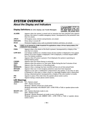 Page 14– 14 – 
SYSTEM OVERVIEW
SYSTEM OVERVIEWSYSTEM OVERVIEW SYSTEM OVERVIEW 
    
About the Display and Indicators 
 
Display Definitions (for other displays, see Trouble Messages) ALARM
AWAYINSTANTSTAYFIREREC MESSAGEBYPASSFAULT
CHIME   TEST  LOW BAT  AC
 ALARM:   Appears when the system is armed and an intrusion has been detected (also appears 
during a fire alarm or audible emergency alarm). Accompanied by the protection zone 
that is in alarm. 
AWAY:  All burglary zones, interior and perimeter, are armed....
