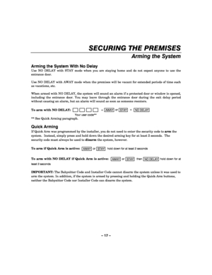 Page 17– 17 – 
SECURING THE PREMISES 
    
Arming the System 
 
Arming the System With No Delay 
Use NO DELAY with STAY mode when you are staying home and do not expect anyone to use the 
entrance door. 
 
Use NO DELAY with AWAY mode when the premises will be vacant for extended periods of time such 
as vacations, etc.  
 
When armed with NO DELAY, the system will sound an alarm if a protected door or window is opened, 
including the entrance door. You may leave through the entrance door during the exit delay...