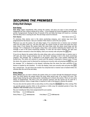 Page 18– 18 – 
SECURING THE PREMISES 
    
Entry/Exit Delays 
 
Exit Delay 
Exit delay begins immediately after arming the system, and gives you time to leave through the 
designated exit door without setting off an alarm.  A slow beeping will sound throughout the exit delay 
period, if programmed. During the last 10 seconds of the exit delay fast beeps will sound as a warning 
that the delay time is nearing its end. The exit beeps cannot be silenced. 
Exit Alarms Exit Alarm Active     
   
To minimize false...