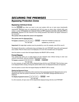 Page 20– 20 – 
SECURING THE PREMISES 
    
Bypassing Protection Zones 
 
Bypassing Individual Zones 
Use the  BYPASS key when you want to arm your system with one or more zones intentionally 
unprotected. Bypassed zones are unprotected and will not cause an alarm when violated while your 
system is armed. All bypasses are removed when an OFF sequence (security code plus OFF) is 
performed. Bypasses are also removed if the arming procedure that follows the bypass command is 
not successful. 
The system will not...
