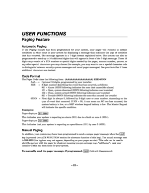Page 22– 22 – 
USER FUNCTIONS 
    
Paging Feature 
 
Automatic Paging 
If the Paging feature has been programmed for your system, your pager will respond to certain 
conditions as they occur in your system by displaying a message that indicates the type of condition 
that has occurred. The message appears in a 7-digit format explained below. The system can also be 
programmed to send up to 16 additional digits that will appear in front of the 7-digit message. These 16 
digits may consist of a PIN number or...