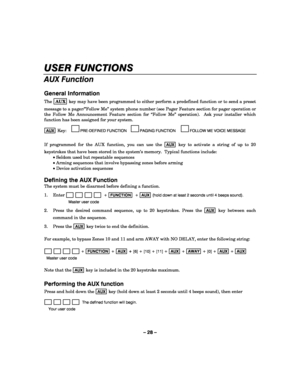 Page 28– 28 – 
USER FUNCTIONS 
AUX Function 
 
General Information 
The AUX key may have been programmed to either perform a predefined function or to send a preset 
message to a pager/”Follow Me” system phone number (see Pager Feature section for pager operation or 
the Follow Me Announcement Feature section for “Follow Me” operation).  Ask your installer which 
function has been assigned for your system. 
 
AUX Key:     
PRE-DEFINED FUNCTION     
PAGING FUNCTION      
FOLLOW ME VOICE MESSAGE 
 
If programmed...