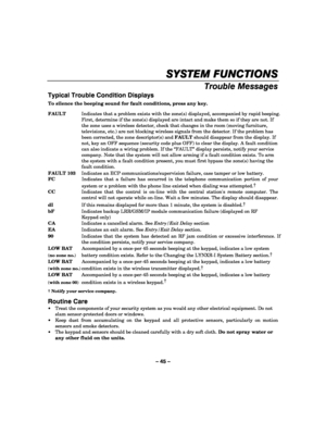 Page 45– 45 – 
SYSTEM FUNCTIONS
SYSTEM FUNCTIONSSYSTEM FUNCTIONS SYSTEM FUNCTIONS 
    
Trouble Messages 
Typical Trouble Condition Displays 
To silence the beeping sound for fault conditions, press any key.  FAULT  Indicates that a problem exists with the zone(s) displayed, accompanied by rapid beeping. 
First, determine if the zone(s) displayed are intact and make them so if they are not. If 
the zone uses a wireless detector, check that changes in the room (moving furniture, 
televisions, etc.) are not...