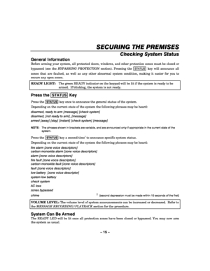 Page 15– 15 – 
SECURING THE PREMISES
SECURING THE PREMISESSECURING THE PREMISES SECURING THE PREMISES 
    
Checking System Status 
General Information 
Before arming your system, all protected doors, windows, and other protection zones must be closed or 
bypassed (see the BYPASSING PROTECTION section). Pressing the 
STATUS key will announce all 
zones that are faulted, as well as any other abnormal system condition, making it easier for you to 
secure any open zones. 
READY LIGHT:  The green READY indicator on...