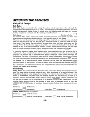Page 18– 18 – 
SECURING THE PREMISES
SECURING THE PREMISESSECURING THE PREMISES SECURING THE PREMISES 
    
Entry/Exit Delays  
Exit Delay 
Exit delay begins immediately after arming the system, and gives you time to leave through the 
designated exit door without setting off an alarm.  A slow beeping will sound throughout the exit delay 
period, if programmed. During the last 10 seconds of the exit delay fast beeps will sound as a warning 
that the delay time is nearing its end. The exit beeps cannot be...