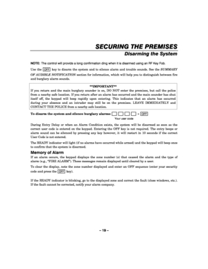 Page 19– 19 – 
SECURING THE PREMISES
SECURING THE PREMISESSECURING THE PREMISES SECURING THE PREMISES 
    
Disarming the System 
 
NOTE:  The control will provide a long confirmation ding when it is disarmed using an RF Key Fob.  
Use the 
OFF key to disarm the system and to silence alarm and trouble sounds. See the SUMMARY 
OF AUDIBLE NOTIFICATION section for information, which will help you to distinguish between fire 
and burglary alarm sounds. 
 
**IMPORTANT** 
If you return and the main burglary sounder...