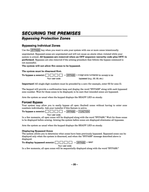Page 20– 20 – 
SECURING THE PREMISES
SECURING THE PREMISESSECURING THE PREMISES SECURING THE PREMISES 
    
Bypassing Protection Zones 
 
Bypassing Individual Zones 
Use the BYPASS key when you want to arm your system with one or more zones intentionally 
unprotected. Bypassed zones are unprotected and will not cause an alarm when violated while your 
system is armed. All bypasses are removed when an OFF sequence (security code plus OFF) is 
performed. Bypasses are also removed if the arming procedure that...