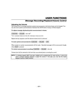 Page 27– 27 – 
 
USER FUNCTIONS
USER FUNCTIONSUSER FUNCTIONS USER FUNCTIONS 
    
Message Recording/Playback/Volume Control 
 
Adjusting the Volume 
The volume level of message playback, system announcements, and status beeps can be changed. You 
can also mute system announcements if desired. See NOTE below if using a wireless keypad. 
 
To adjust message playback/system announcement volume: 
 
FUNCTION  +  VOLUME + [3] or [6] †
      
†
 [3] = increases volume one level, [6] = decreases volume one level....