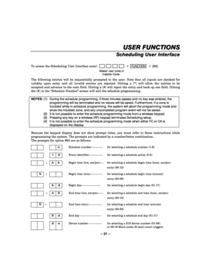 Page 31– 31 – 
USER FUNCTIONS
USER FUNCTIONSUSER FUNCTIONS USER FUNCTIONS 
    
Scheduling User Interface  
 
To access the Scheduling User Interface enter:                         + FUNCTION  + [64] 
  Master user code or  
 Installer Code 
 The following entries will be sequentially prompted to the user. Note that all inputs are checked for 
validity upon entry and all invalid entries are rejected. Hitting a [*] will allow the entries to be 
accepted and advance to the next field. Hitting a [#] will reject...